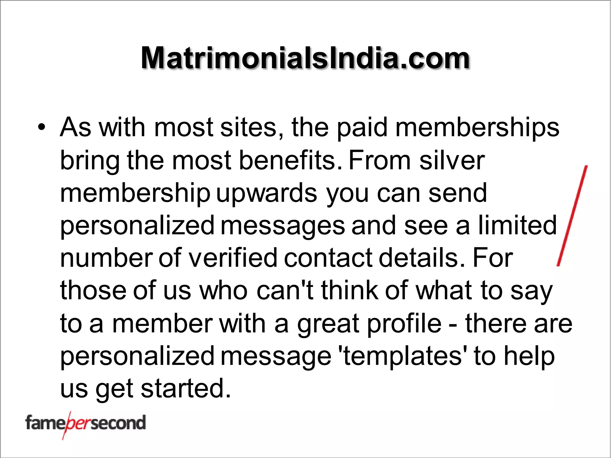 MatrimonialsIndia.com
• As with most sites, the paid memberships
bring the most benefits. From silver
membership upwards you can send
personalized messages and see a limited
number of verified contact details. For
those of us who can't think of what to say
to a member with a great profile - there are
personalized message 'templates' to help
us get started.
 