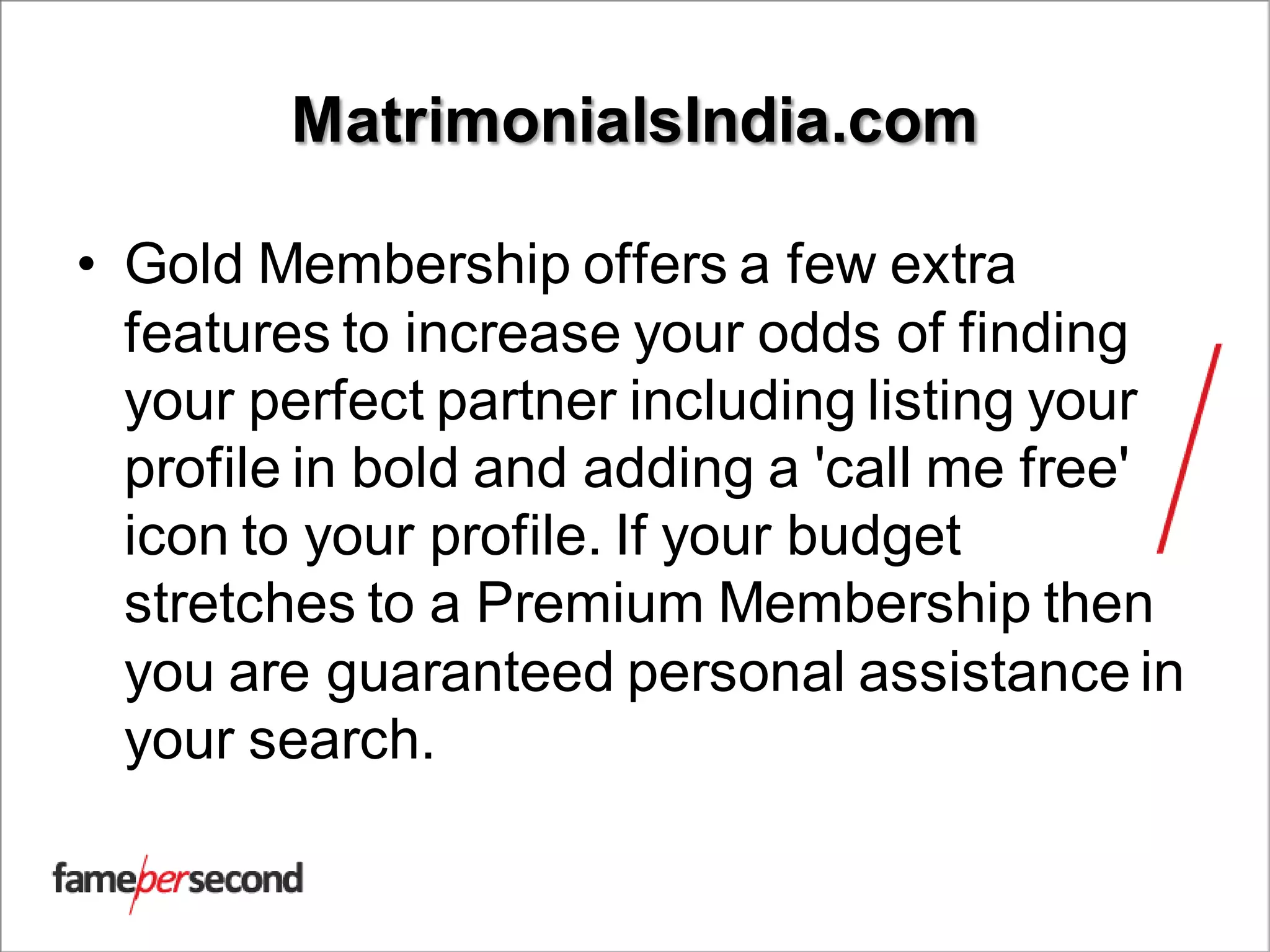 MatrimonialsIndia.com
• Gold Membership offers a few extra
features to increase your odds of finding
your perfect partner including listing your
profile in bold and adding a 'call me free'
icon to your profile. If your budget
stretches to a Premium Membership then
you are guaranteed personal assistance in
your search.
 