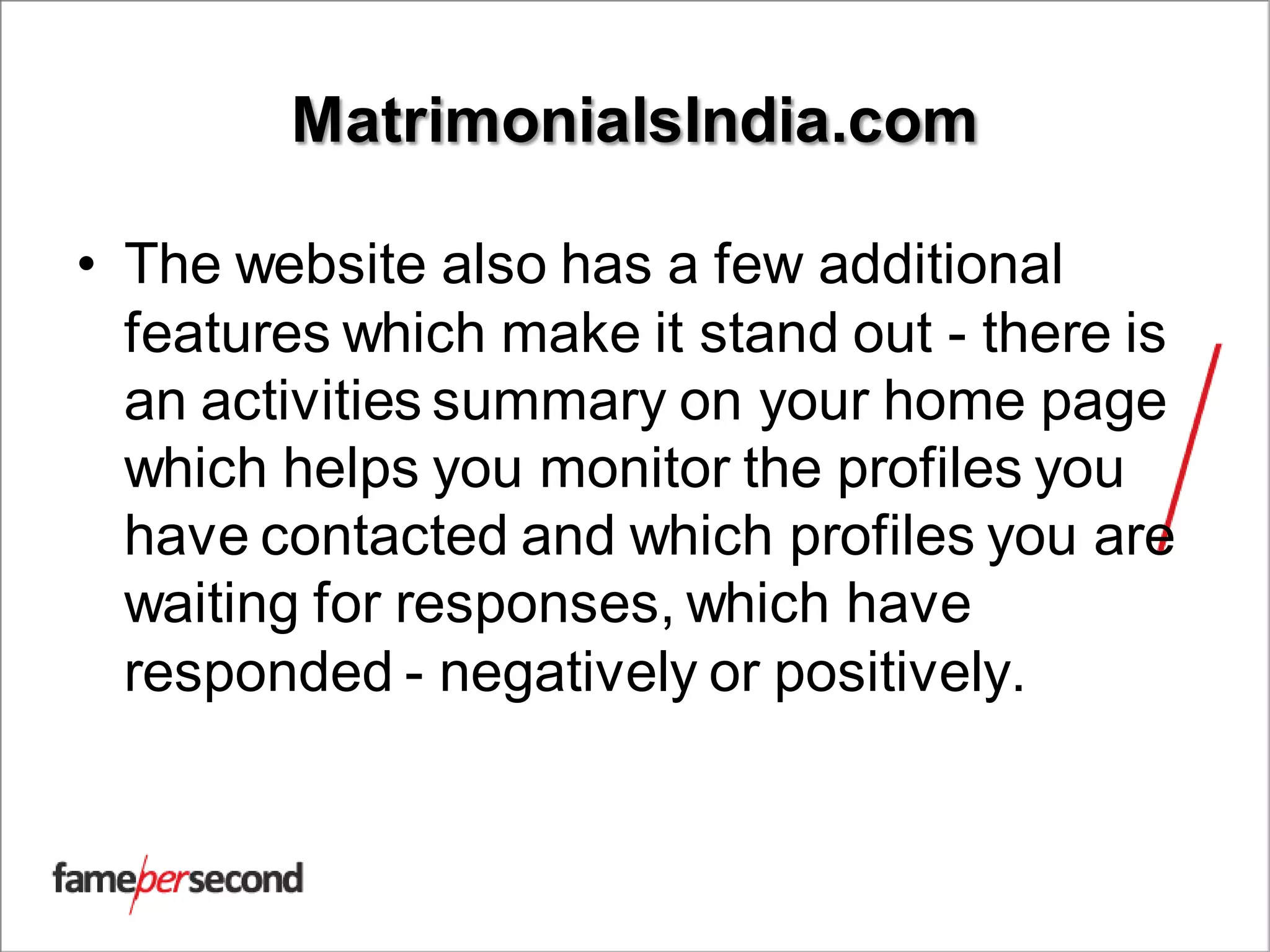 MatrimonialsIndia.com
• The website also has a few additional
features which make it stand out - there is
an activities summary on your home page
which helps you monitor the profiles you
have contacted and which profiles you are
waiting for responses, which have
responded - negatively or positively.
 