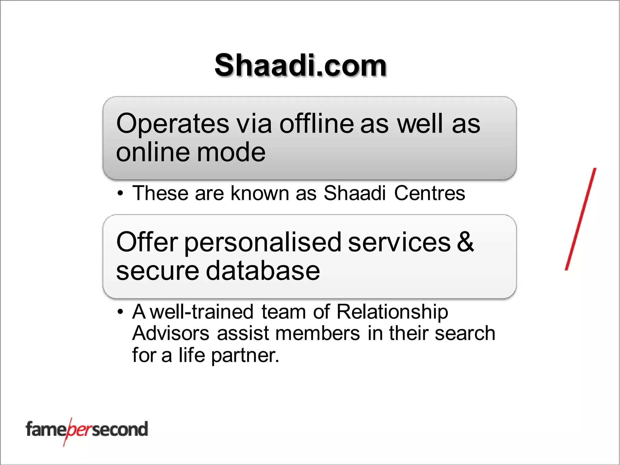 Shaadi.com
Operates via offline as well as
online mode
• These are known as Shaadi Centres
Offer personalised services &
secure database
• A well-trained team of Relationship
Advisors assist members in their search
for a life partner.
 