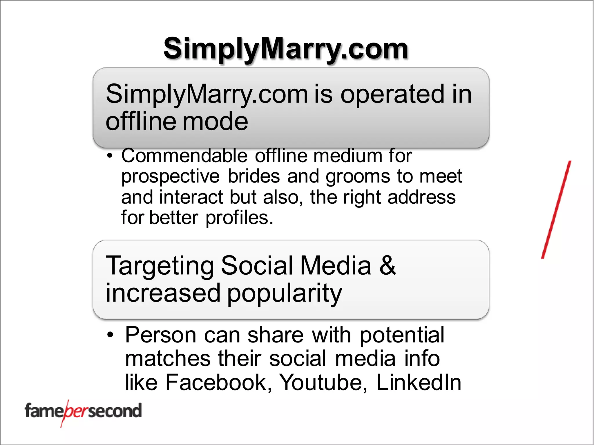 SimplyMarry.com
SimplyMarry.com is operated in
offline mode
• Commendable offline medium for
prospective brides and grooms to meet
and interact but also, the right address
for better profiles.
Targeting Social Media &
increased popularity
• Person can share with potential
matches their social media info
like Facebook, Youtube, LinkedIn
 