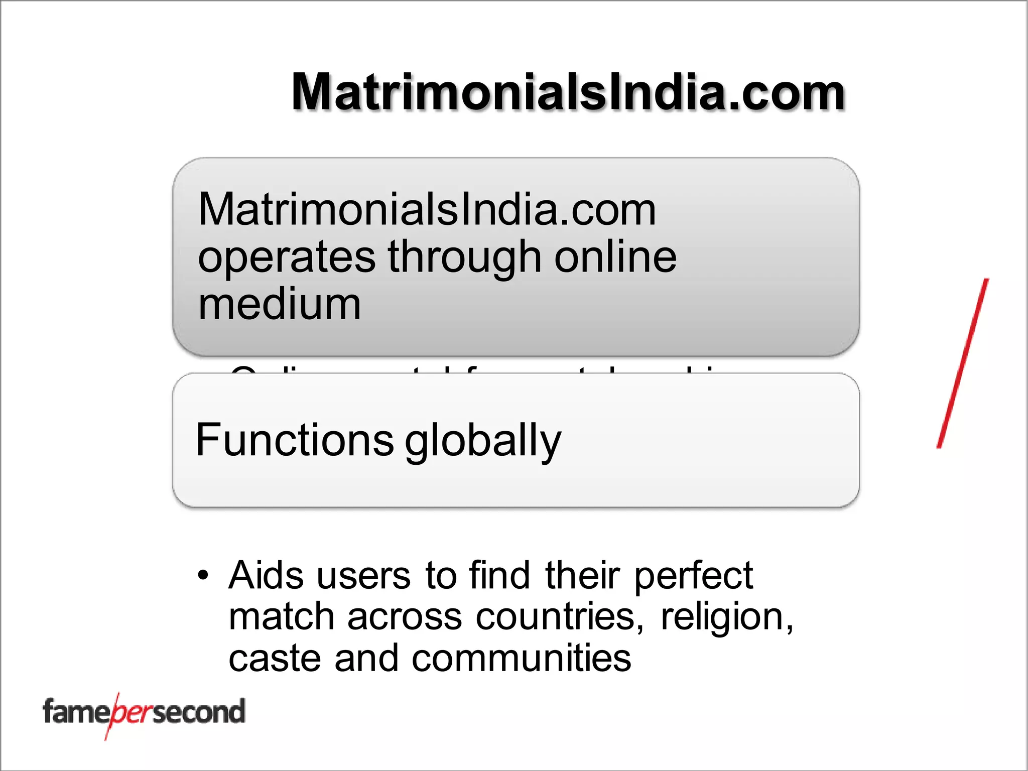 MatrimonialsIndia.com
MatrimonialsIndia.com
operates through online
medium
• Online portal for matchmaking
Functions globally
• Aids users to find their perfect
match across countries, religion,
caste and communities
 