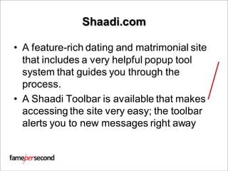 Shaadi.com
• A feature-rich dating and matrimonial site
that includes a very helpful popup tool
system that guides you through the
process.
• A Shaadi Toolbar is available that makes
accessing the site very easy; the toolbar
alerts you to new messages right away
 