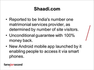 Shaadi.com
• Reported to be India's number one
matrimonial services provider, as
determined by number of site visitors.
• Unconditional guarantee with 100%
money back.
• New Android mobile app launched by it
enabling people to access it via smart
phones.
 