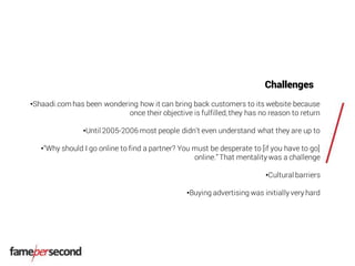 Challenges
•Shaadi.com has been wondering how it can bring back customers to its website because
once their objective is fulfilled, they has no reason to return
•Until 2005-2006 most people didn’t even understand what they are up to
•“Why should I go online to find a partner? You must be desperate to [if you have to go]
online.”That mentality was a challenge
•Cultural barriers
•Buying advertising was initially very hard
 