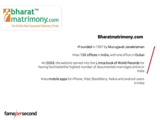 Bharatmatrimony.com
•Founded in1997 by Murugavel Janakiraman
•Has 130 offices inIndia, withoneoffice in Dubai
•In 2006, thewebsite earned into the Limca book of World Records for
havingfacilitatedthe highest number of documented marriages online in
India
•Has mobile appsfor iPhone, iPad, BlackBerry, Nokia and android users
inIndia
 