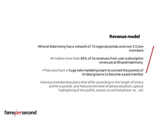 Revenue model
•Bharat Matrimony has a network of 15 regional portals and over 2 Crore
members
•It makes more than 85% of its revenues from user subscription
revenues at Bharatmatrimony
•They also have a huge tele-marketing team to convert the parents of
brides/grooms to become a paid member
•Various membership plans that differ according to the length of time a
profileis posted, and features like level of personalization, special
highlightingof the profile, access to verified phone no. , etc
 