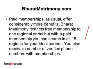 BharatMatrimony.com
• Paid memberships, as usual, offer
considerably more benefits. Bharat
Matrimony restricts free membership to
one regional portal but with a paid
membership you can search in all 15
regions for your ideal partner. You also
receive a number of verified phone
numbers with memberships.
 