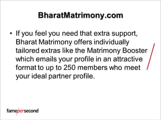 BharatMatrimony.com
• If you feel you need that extra support,
Bharat Matrimony offers individually
tailored extras like the Matrimony Booster
which emails your profile in an attractive
format to up to 250 members who meet
your ideal partner profile.
 