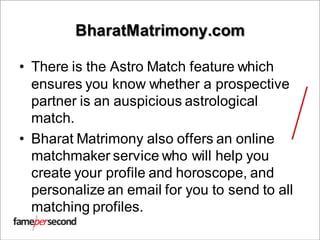BharatMatrimony.com
• There is the Astro Match feature which
ensures you know whether a prospective
partner is an auspicious astrological
match.
• Bharat Matrimony also offers an online
matchmaker service who will help you
create your profile and horoscope, and
personalize an email for you to send to all
matching profiles.
 
