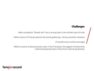 Challenges
•Main competitor “Shaadi.com” has a strong base in the northern part of India
•Other means of finding a partner like social gatherings , family, and other networks
•To build trust on online marriages
•When it comes to attracting new users in the first place, the biggest limitationthat
matrimonial portalsface is that of low internet penetration
 