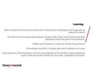 Learning
•Uses a variety of channels for promotion like TV commercials, Newspapers and magazines, as
well as the internet
•For television, the company has produced a large number of ads, most of which have been
designed to target the youth of this generation
•Makes use of Facebook, Twitter and Youtube for promotions
•The company has both a Facebook App and a Facebook community
•The companies Twitter feed seems to be the most neglected of all, with the company selecting it
to post “thank you, we will resolve your issue soon” messages to complains
 