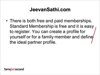 JeevanSathi.com
• There is both free and paid memberships.
Standard Membership is free and it is easy
to register. You can create a profile for
yourself or for a family member and define
the ideal partner profile.
 