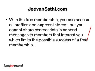 JeevanSathi.com
• With the free membership, you can access
all profiles and express interest, but you
cannot share contact details or send
messages to members that interest you
which limits the possible success of a free
membership.
 