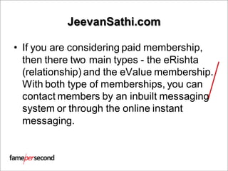 JeevanSathi.com
• If you are considering paid membership,
then there two main types - the eRishta
(relationship) and the eValue membership.
With both type of memberships, you can
contact members by an inbuilt messaging
system or through the online instant
messaging.
 