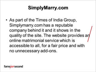 SimplyMarry.com
• As part of the Times of India Group,
Simplymarry.com has a reputable
company behind it and it shows in the
quality of the site. The website provides an
online matrimonial service which is
accessible to all, for a fair price and with
no unnecessary add-ons.
 