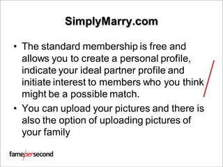 SimplyMarry.com
• The standard membership is free and
allows you to create a personal profile,
indicate your ideal partner profile and
initiate interest to members who you think
might be a possible match.
• You can upload your pictures and there is
also the option of uploading pictures of
your family
 