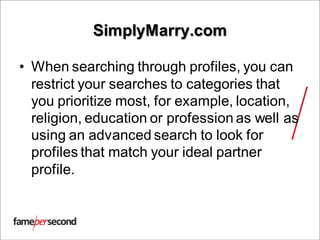 SimplyMarry.com
• When searching through profiles, you can
restrict your searches to categories that
you prioritize most, for example, location,
religion, education or profession as well as
using an advanced search to look for
profiles that match your ideal partner
profile.
 