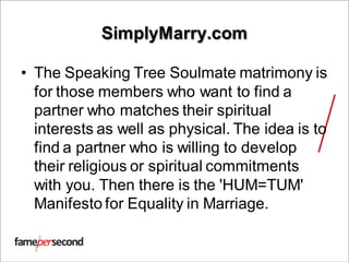 SimplyMarry.com
• The Speaking Tree Soulmate matrimony is
for those members who want to find a
partner who matches their spiritual
interests as well as physical. The idea is to
find a partner who is willing to develop
their religious or spiritual commitments
with you. Then there is the 'HUM=TUM'
Manifesto for Equality in Marriage.
 