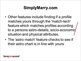 SimplyMarry.com
• Other features include finding if a profile
matches yours through the 'match-tech'
feature which matches profiles according
to a persons astro-details, socio-economic
situation and physical attributes.
• The 'astro match' feature checks to see if
their astro chart is in line with yours
 