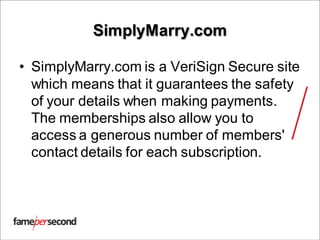 SimplyMarry.com
• SimplyMarry.com is a VeriSign Secure site
which means that it guarantees the safety
of your details when making payments.
The memberships also allow you to
access a generous number of members'
contact details for each subscription.
 