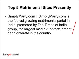 Top 5 Matrimonial Sites Presently
• SimplyMarry.com : SimplyMarry.com is
the fastest growing matrimonial portal in
India, promoted by The Times of India
group, the largest media & entertainment
conglomerate in the country.
 