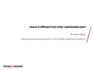 How is it different from other matrimonial sites?
•It is Metro based
•Owned by the eminent group of the Times Of India, its got lots of credibility
 
