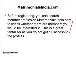 MatrimonialsIndia.com
• Before registering, you can search
member profiles on MatrimonialsIndia.com
to check whether there are members you
would be interested in. This is a great
tantalizer as you do not get full access to
the profiles.
 