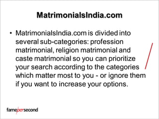MatrimonialsIndia.com
• MatrimonialsIndia.com is divided into
several sub-categories: profession
matrimonial, religion matrimonial and
caste matrimonial so you can prioritize
your search according to the categories
which matter most to you - or ignore them
if you want to increase your options.
 