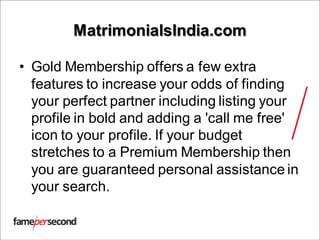 MatrimonialsIndia.com
• Gold Membership offers a few extra
features to increase your odds of finding
your perfect partner including listing your
profile in bold and adding a 'call me free'
icon to your profile. If your budget
stretches to a Premium Membership then
you are guaranteed personal assistance in
your search.
 