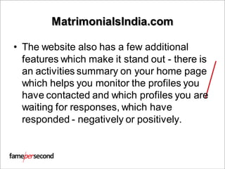 MatrimonialsIndia.com
• The website also has a few additional
features which make it stand out - there is
an activities summary on your home page
which helps you monitor the profiles you
have contacted and which profiles you are
waiting for responses, which have
responded - negatively or positively.
 