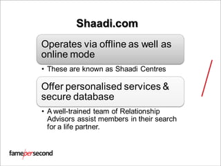 Shaadi.com
Operates via offline as well as
online mode
• These are known as Shaadi Centres
Offer personalised services &
secure database
• A well-trained team of Relationship
Advisors assist members in their search
for a life partner.
 
