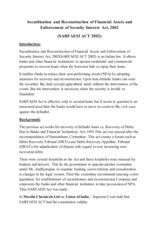 Securitisation and Reconstruction of Financial Assets and
Enforcement of Security Interest Act, 2002
(SARFAESI ACT 2002)
Introduction:
Securitisation and Reconstruction of Financial Assets and Enforcement of
Security Interest Act, 2002(SARFAESI ACT 2002) is an Indian law. It allows
banks and other financial institutions to auction residential and commercial
properties to recover loans when the borrower fails to repay their loans.
It enables banks to reduce their non-performing assets (NPA) by adopting
measures for recovery and reconstruction. Upon loan defaults banks can seize
the securities like land (except agricultural land) without the intervention of the
courts. But the intervention is necessary when the security is invalid or
fraudulent.
SARFAESI Act is effective only to secured loans but if assets in question is an
unsecured asset then the banks would have to move to courts to file civil case
against the defaulter.
Background:
The previous act works for recovery of defaults loans i.e. Recovery of Debts
Due to Banks and Financial Institutions Act, 1993.This act was passed after the
recommendation of Narasimham Committee. This act creates a forum such as
Debts Recovery Tribunal (DRTs) and Debts Recovery Appellate Tribunal
(DRATs) for adjudication of dispute with regard to ever increasing non-
recovered debts.
There were several loopholes in the Act and these loopholes were misused by
bankers and lawyers. This let the government to appoint another committee
under Mr. Andhyarujina to examine banking sectorreforms and consideration
to changes in the legal system. Then this committee recommend enacting a new
legislation for establishment of securitisation and reconstruction Company and
empowers the banks and other financial institution to take possessionof NPA.
Thus SARFAESI Act was made.
In Mardia Chemicals Ltd vs. Union of India – Supreme Court held that
SARFAESI ACT had the constitution validity.
 