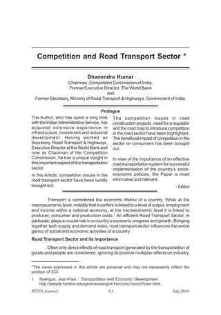 Competition and Road Transport Sector * 
Dhanendra Kumar 
Chairman, Competition Commission of India, 
Former Executive Director, The World Bank 
and 
Former Secretary, Ministry of Road Transport & Highways, Government of India. 
Prologue 
The Author, who has spent a long time 
with the Indian Administrative Service, has 
acquired extensive experience in 
infrastructure, investment and industrial 
development. Having worked as 
Secretary, Road Transport & Highways, 
Executive Director at the World Bank and 
now as Chairman of the Competition 
Commission, he has a unique insight in 
this important aspect of the transportation 
sector. 
In this Article, competition issues in the 
road transport sector have been lucidly 
brought out. 
The competition issues in road 
construction projects, need for a regulator 
and the road map to introduce competition 
in the road sector have been highlighted. 
The beneficial impact of competition in the 
sector on consumers has been brought 
out. 
In view of the importance of an effective 
road transportation system for successful 
implementation of the country’s socio-economic 
policies, the Paper is most 
informative and relevant. 
- Editor 
Transport is considered the economic lifeline of a country. While at the 
macroeconomic level, mobility that it confers is linked to a level of output, employment 
and income within a national economy, at the microeconomic level it is linked to 
producer, consumer and production costs.1 An efficient Road Transport Sector, in 
particular, plays a crucial role in a country’s economic progress and growth. Bringing 
together both supply and demand sides, road transport sector influences the entire 
gamut of social and economic activities of a country. 
Road Transport Sector and its importance 
Often only direct effects of road transport generated by the transportation of 
goods and people are considered, ignoring its positive multiplier effects on industry, 
*The views expressed in this article are personal and may not necessarily reflect the 
position of CCI. 
1. Rodrigue, Jean-Paul : Transportation and Economic Development 
http://people.hofstra.edu/geotrans/eng/ch7en/conc7en/ch7clen.html. 
RITES Journal 8.1 July 2010 
 