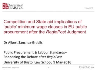 Competition and State aid implications of
‘public’ minimum wage clauses in EU public
procurement after the RegioPost Judgment
Dr Albert Sanchez-Graells
Public Procurement & Labour Standards–
Reopening the Debate after RegioPost
University of Bristol Law School, 9 May 2016
9 May 2016
1Debate after RegioPost
 