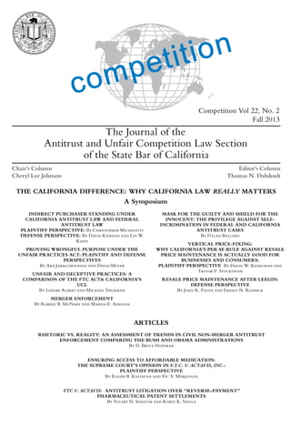 Competition Vol 22, No. 2
Fall 2013
The Journal of the
Antitrust and Unfair Competition Law Section
of the State Bar of California
ARTICLES
RHETORIC VS. REALITY: AN ASSESSMENT OF TRENDS IN CIVIL NON-MERGER ANTITRUST
ENFORCEMENT COMPARING THE BUSH AND OBAMA ADMINISTRATIONS
By D. Bruce Hoffman
ENSURING ACCESS TO AFFORDABLE MEDICATION:
THE SUPREME COURT’S OPINION IN F.T.C. V. ACTAVIS, INC.:
PLAINTIFF PERSPECTIVE
By Ralph B. Kalfayan and Vic A. Merjanian
FTC V. ACTAVIS: ANTITRUST LITIGATION OVER “REVERSE-PAYMENT”
PHARMACEUTICAL PATENT SETTLEMENTS
By Stuart N. Senator and Rohit K. Singla
THE CALIFORNIA DIFFERENCE: WHY CALIFORNIA LAW REALLY MATTERS
A Symposium
INDIRECT PURCHASER STANDING UNDER
CALIFORNIA ANTITRUST LAW AND FEDERAL
ANTITRUST LAW
PLAINTIFF PERSPECTIVE: By Christopher Micheletti
DEFENSE PERSPECTIVE: By David Kiernan and Lin W.
Kahn
PROVING WRONGFUL PURPOSE UNDER THE
UNFAIR PRACTICES ACT: PLAINTIFF AND DEFENSE
PERSPECTIVES
By Ara Jabagchourian and David Meyer
UNFAIR AND DECEPTIVE PRACTICES: A
COMPARISON OF THE FTC ACT& CALIFORNIA’S
UCL
By Lenore Albert and Michael Thurman
MERGER ENFORCEMENT
By Robert B. McNary and Marisa E. Adelson
MASK FOR THE GUILTY AND SHIELD FOR THE
INNOCENT: THE PRIVILEGE AGAINST SELF-
INCRIMINATION IN FEDERAL AND CALIFORNIA
ANTITRUST CASES
By Dylan Ballard
VERTICAL PRICE-FIXING:
WHY CALIFORNIA’S PER SE RULE AGAINST RESALE
PRICE MAINTENANCE IS ACTUALLY GOOD FOR
BUSINESSES AND CONSUMERS:
PLAINTIFF PERSPECTIVE By David W. Kesselman and
Trevor V. Stockinger
RESALE PRICE MAINTENANCE AFTER LEEGIN:
DEFENSE PERSPECTIVE
By John R. Foote and Ernest N. Reddick
Chair’s Column
Cheryl Lee Johnson
Editor’s Column
Thomas N. Dahdouh
 