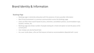 Brand Identity & Information
BookingsPage
– Bookings page is extremely exhaustive with the presence of every possible information
– Best Priced Guaranteed is a common communication across the bookings page
– Users can filter there search based on price, amenities, cancellation policies, accommodation type,
location, reviews, etc.
– Bookings page also shows number of people looking for a hotel and option to lock the place at the
current price
– User reviews can also be found here
– As a user scrolls down, s/he can find reasons to book an accommodation (depicted with icons)
 