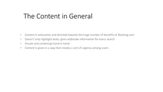 The Content in General
• Content is exhaustive and directed towards the huge number of benefits of Booking.com
• Doesn’t only highlight deals, gives elaborate information for every search
• Visuals and content go hand in hand
• Content is given in a way that creates a sort of urgency among users
 