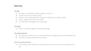 Identity
The logo
● The logo is in handwritten style and appears as one unit
● It doesn’t have a icon/ smaller version
● Placed on top, centrally aligned for desktop and tablet and on right for mobile
● Used in image format and is non scalable
● It is linked to the homepage in the inside pages
The tagline
● There is no separate tagline accompanying the logo
The website objective
● The objective is clarified in the 1st scroll itself from the spotlight banner and the booking strip
● The brand is all about holiday resorts & hotels
The core company presence
● The company contact details are mentioned under the main menu icon on every page at the
top
 