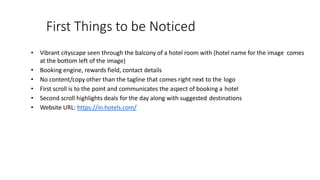 First Things to be Noticed
• Vibrant cityscape seen through the balcony of a hotel room with (hotel name for the image comes
at the bottom left of the image)
• Booking engine, rewards field, contact details
• No content/copy other than the tagline that comes right next to the logo
• First scroll is to the point and communicates the aspect of booking a hotel
• Second scroll highlights deals for the day along with suggested destinations
• Website URL: https://in.hotels.com/
 