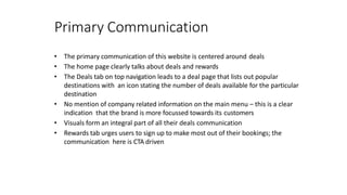 Primary Communication
• The primary communication of this website is centered around deals
• The home page clearly talks about deals and rewards
• The Deals tab on top navigation leads to a deal page that lists out popular
destinations with an icon stating the number of deals available for the particular
destination
• No mention of company related information on the main menu – this is a clear
indication that the brand is more focussed towards its customers
• Visuals form an integral part of all their deals communication
• Rewards tab urges users to sign up to make most out of their bookings; the
communication here is CTA driven
 