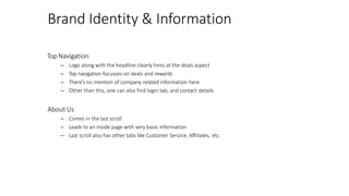 Brand Identity & Information
Top Navigation
– Logo along with the headline clearly hints at the deals aspect
– Top navigation focusses on deals and rewards
– There’s no mention of company related information here
– Other than this, one can also find login tab, and contact details
About Us
– Comes in the last scroll
– Leads to an inside page with very basic information
– Last scroll also has other tabs like Customer Service, Affiliates, etc.
 
