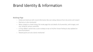 Brand Identity & Information
BookingsPage
– Hotels are listed out with crucial information like user rating, distance from city centre and airport
– Deal price is also mentioned
– When clicked on a hotel listing, the inside page lists out details of all amenities, with images, and
user rating for various amenities
– A ‘Price Watch’ section lets a users to keep an eye on his/her chosen feeling to stay updated on
price fluctuations
– Reward points are also clearly mentioned
 