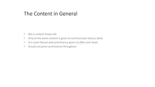 The Content in General
• Not a content heavy site
• Only to the point content is given to communicate various deals
• It is more factual with prominence given to offers and deals
• Visuals are given prominence throughout
 