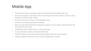 Mobile App
• The app starts with an opening image of a hotel balcony overlooking the city
• First communication is directed to the user asking if s/he needs a hotel; it tracks a user’s
location to look for hotels nearby
• A click-to-call option is there at the top right corner
• Content is to the point just like the website
• Menu has tabs like Saved Hotels, Rewards, Customer Service; there’s nothing about the
brand on the main menu
• A dedicated search field is there on the home page
• As we scroll down, deals and rewards field come
• The brand logo is not accompanied with the tagline like that on the website
• Images are given prominence here as well as opposed to content
 