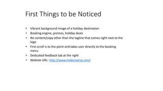 First Things to be Noticed
• Vibrant background image of a holiday destination
• Booking engine, promos, holiday deals
• No content/copy other than the tagline that comes right next to the
logo
• First scroll is to the point and takes user directly to the booking
menu
• Dedicated feedback tab at the right
• Website URL: http://www.makemytrip.com/
 