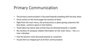 Primary Communication
• The primary communication is focussed towards travelling with the best deals
• Every section on the home page has mention of deals
• Right from the main menu, the primary focus is about giving customers the
best deals; content is given in that fashion
• Travel ideas has listicle style articles that are directed towards a traveller
• No mention of company related information on the main menu – this is a
clear indication
• that the brand is more focussed towards its customers
• Visuals form an integral part of all their communication
 