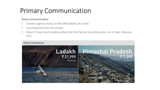 Primary Communication
Deals communication
• Creates urgency, harps on the affordability of a deal
• Accompanied with rich visuals
• Doesn’t have much content other than the factual ones (like price, no. of days, itinerary,
etc.)
 