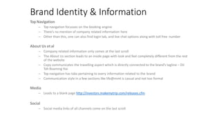 Brand Identity & Information
TopNavigation
– Top navigation focusses on the booking engine
– There’s no mention of company related information here
– Other than this, one can also find login tab, and live chat options along with toll free number
About Us et al
– Company related information only comes at the last scroll
– The About Us section leads to an inside page with look and feel completely different from the rest
of the website
– Copy communicates the travelling aspect which is directly connected to the brand’s tagline – Dil
Toh Roaming Hai
– Top navigation has tabs pertaining to every information related to the brand
– Communication style in a few sections like life@mmt is casual and not too formal
Media
– Leads to a blank page http://investors.makemytrip.com/releases.cfm
Social
– Social media links of all channels come on the last scroll
 