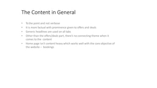 The Content in General
• Tothe point and not verbose
• It is more factual with prominence given to offers and deals
• Generic headlines are used on all tabs
• Other than the offers/deals part, there’s no connecting theme when it
comes to the content
• Home page isn’t content heavy which works well with the core objective of
the website – bookings
 